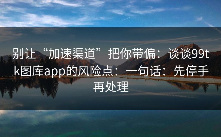 别让“加速渠道”把你带偏：谈谈99tk图库app的风险点：一句话：先停手再处理