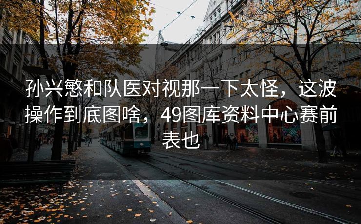 孙兴慜和队医对视那一下太怪，这波操作到底图啥，49图库资料中心赛前表也