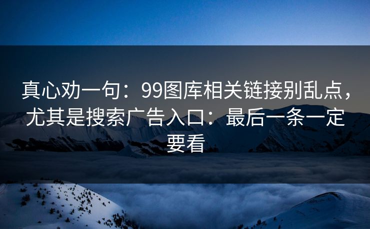 真心劝一句：99图库相关链接别乱点，尤其是搜索广告入口：最后一条一定要看