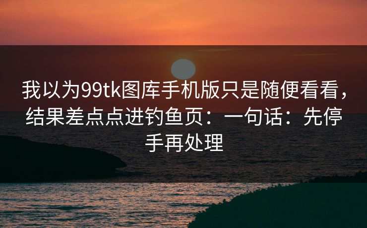 我以为99tk图库手机版只是随便看看,结果差点点进钓鱼页:一句话:先停手再处理 我以为99tk图库手机版只是随便看看,结果差点点进钓鱼页:一句话:先停手再处理