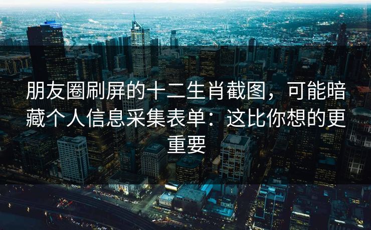 朋友圈刷屏的十二生肖截图,可能暗藏个人信息采集表单:这比你想的更重要 朋友圈刷屏的十二生肖截图,可能暗藏个人信息采集表单:这比你想的更重要