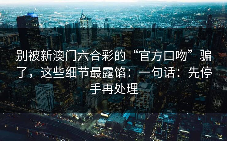 别被新澳门六合彩的“官方口吻”骗了,这些细节最露馅:一句话:先停手再处理 别被新澳门六合彩的“官方口吻”骗了,这些细节最露馅:一句话:先停手再处理