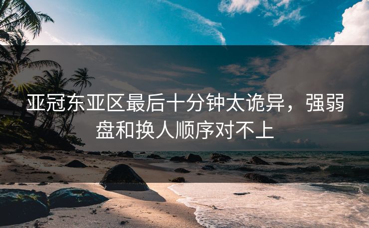 亚冠东亚区最后十分钟太诡异,强弱盘和换人顺序对不上 亚冠东亚区最后十分钟太诡异,强弱盘和换人顺序对不上