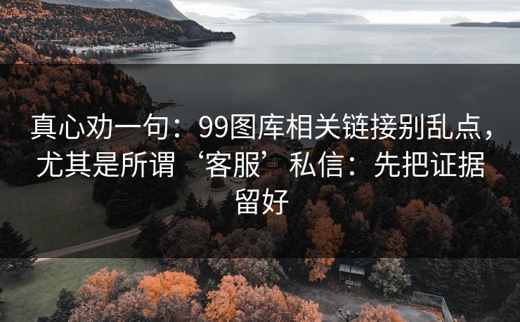 真心劝一句:99图库相关链接别乱点,尤其是所谓‘客服’私信:先把证据留好 真心劝一句:99图库相关链接别乱点,尤其是所谓‘客服’私信:先把证据留好
